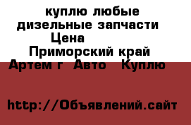 куплю любые дизельные запчасти › Цена ­ 1 000 - Приморский край, Артем г. Авто » Куплю   